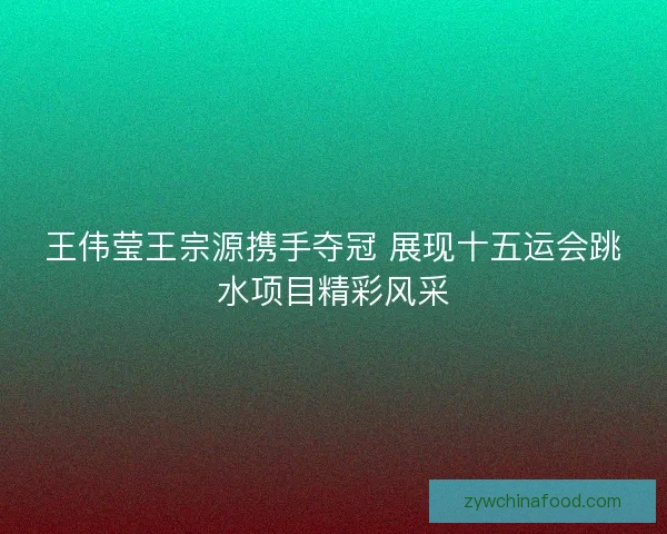 王伟莹王宗源携手夺冠 展现十五运会跳水项目精彩风采