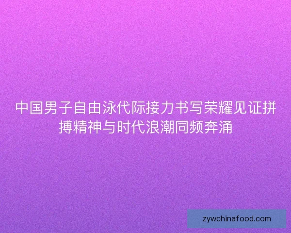 中国男子自由泳代际接力书写荣耀见证拼搏精神与时代浪潮同频奔涌