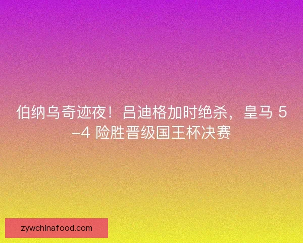 伯纳乌奇迹夜！吕迪格加时绝杀，皇马 5-4 险胜晋级国王杯决赛
