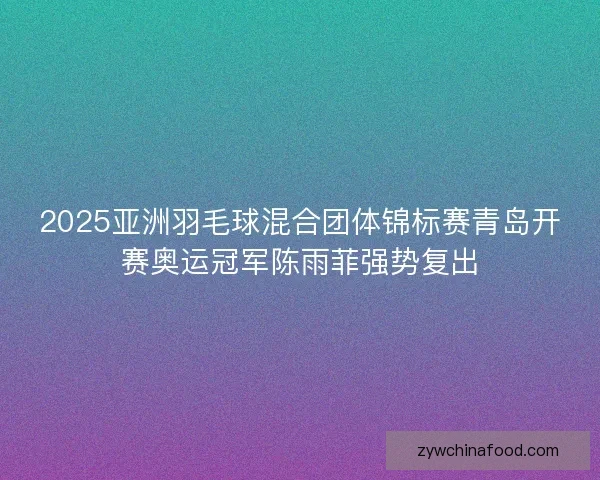 2025亚洲羽毛球混合团体锦标赛青岛开赛奥运冠军陈雨菲强势复出