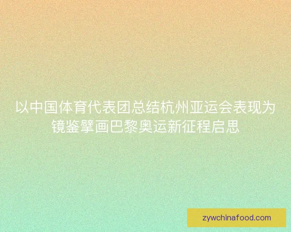 以中国体育代表团总结杭州亚运会表现为镜鉴擘画巴黎奥运新征程启思