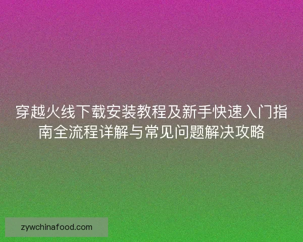 穿越火线下载安装教程及新手快速入门指南全流程详解与常见问题解决攻略