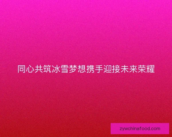 同心共筑冰雪梦想携手迎接未来荣耀