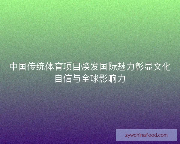 中国传统体育项目焕发国际魅力彰显文化自信与全球影响力