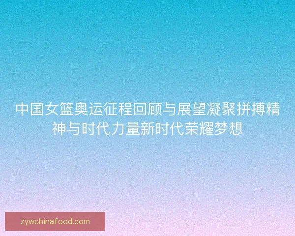 中国女篮奥运征程回顾与展望凝聚拼搏精神与时代力量新时代荣耀梦想