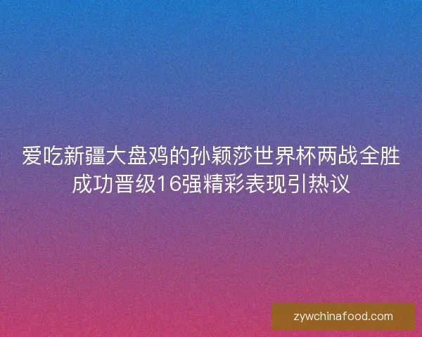 爱吃新疆大盘鸡的孙颖莎世界杯两战全胜成功晋级16强精彩表现引热议